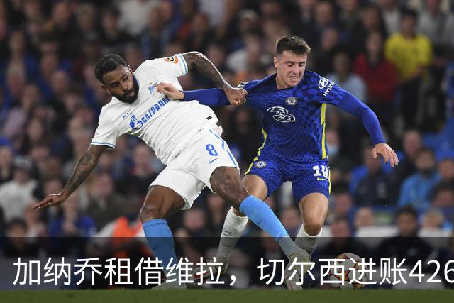 加纳乔租借维拉，切尔西进账4260万镑；罗杰斯1.17亿反向加盟