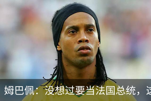 姆巴佩：没想过要当法国总统，这不在我的计划中，我已经够招人恨了