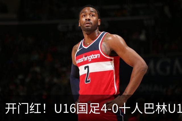 开门红！U16国足4-0十人巴林U16 帅惟浩双响万项传射邝兆镭造红牌