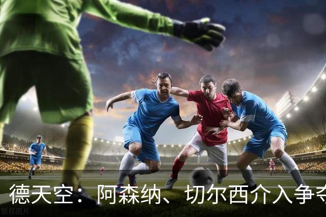 德天空：阿森纳、切尔西介入争夺，布朗加盟拜仁的交易出现变数