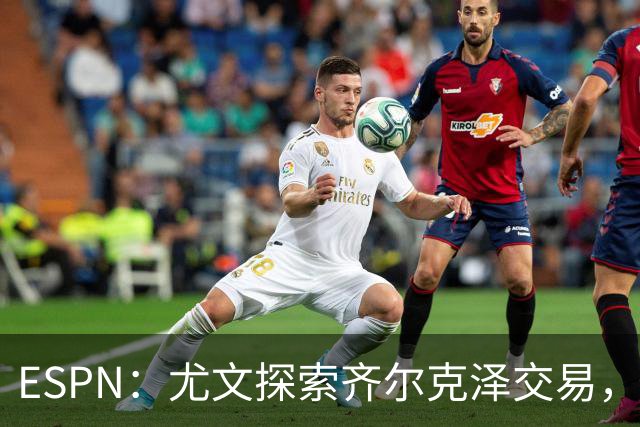 ESPN：尤文探索齐尔克泽交易，曼联愿听取报价